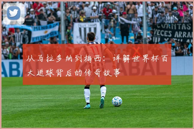 从马拉多纳到梅西：详解世界杯百大进球背后的传奇故事